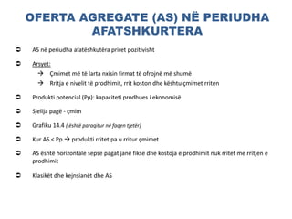 OFERTA AGREGATE (AS) NË PERIUDHA
AFATSHKURTERA
 AS në periudha afatëshkutëra priret pozitivisht
 Arsyet:
 Çmimet më të larta nxisin firmat të ofrojnë më shumë
 Rritja e nivelit të prodhimit, rrit koston dhe kështu çmimet rriten
 Produkti potencial (Pp): kapaciteti prodhues i ekonomisë
 Sjellja pagë - çmim
 Grafiku 14.4 ( është paraqitur në faqen tjetër)
 Kur AS < Pp  produkti rritet pa u rritur çmimet
 AS është horizontale sepse pagat janë fikse dhe kostoja e prodhimit nuk rritet me rritjen e
prodhimit
 Klasikët dhe kejnsianët dhe AS
 