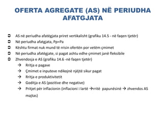 OFERTA AGREGATE (AS) NË PERIUDHA
AFATGJATA
 AS në periudha afatëgjata priret vertikalisht (grafiku 14.5 - në faqen tjetër)
 Në periudha afatgjata, Pp=Pa
 Kështu firmat nuk mund të rrisin ofertën por vetëm çmimet
 Në periudha afatëgjate, si pagat ashtu edhe çmimet janë fleksibile
 Zhvendosja e AS (grafiku 14.6 -në faqen tjetër)
 Rritja e pagave
 Çmimet e inputeve ndikojnë njëjtë sikur pagat
 Rritja e produktivitetit
 Goditja e AS (pozitive dhe negative)
 Pritjet për inflacionin (inflacioni i lartë rritë papunësinë  zhvendos AS
majtas)
 