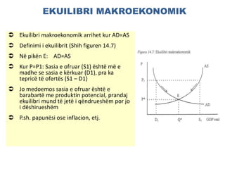 EKUILIBRI MAKROEKONOMIK
 Ekuilibri makroekonomik arrihet kur AD=AS
 Definimi i ekuilibrit (Shih figuren 14.7)
 Në pikën E: AD=AS
 Kur P=P1: Sasia e ofruar (S1) është më e
madhe se sasia e kërkuar (D1), pra ka
tepricë të ofertës (S1 – D1)
 Jo medoemos sasia e ofruar është e
barabartë me produktin potencial, prandaj
ekuilibri mund të jetë i qëndrueshëm por jo
i dëshirueshëm
 P.sh. papunësi ose inflacion, etj.
 