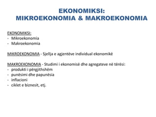 EKONOMIKSI:
MIKROEKONOMIA & MAKROEKONOMIA
EKONOMIKSI:
- Mikroekonomia
- Makroekonomia
MIKROEKONOMIA - Sjellja e agjentëve individual ekonomikë
MAKROEKONOMIA - Studimi i ekonomisë dhe agregateve në tërësi:
- produkti i përgjithshëm
- punësimi dhe papunësia
- inflacioni
- ciklet e biznesit, etj.
 