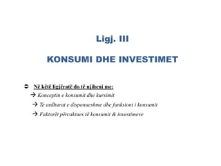 Ligj. III
KONSUMI DHE INVESTIMET
 Në këtë ligjëratë do të njiheni me:
 Konceptin e konsumit dhe kursimit
 Te ardhurat e disponueshme dhe funksioni i konsumit
 Faktorët përcaktues të konsumit & investimeve
 
