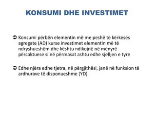 KONSUMI DHE INVESTIMET
 Konsumi përbën elementin më me peshë të kërkesës
agregate (AD) kurse investimet elementin më të
ndryshueshëm dhe kështu ndikojnë në mënyrë
përcaktuese si në përmasat ashtu edhe sjelljen e tyre
 Edhe njëra edhe tjetra, në përgjithësi, janë në funksion të
ardhurave të disponueshme (YD)
 