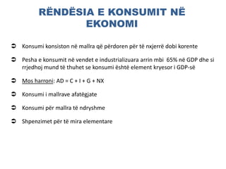 RËNDËSIA E KONSUMIT NË
EKONOMI
 Konsumi konsiston në mallra që përdoren për të nxjerrë dobi korente
 Pesha e konsumit në vendet e industrializuara arrin mbi 65% në GDP dhe si
rrjedhoj mund të thuhet se konsumi është element kryesor i GDP-së
 Mos harroni: AD = C + I + G + NX
 Konsumi i mallrave afatëgjate
 Konsumi për mallra të ndryshme
 Shpenzimet për të mira elementare
 