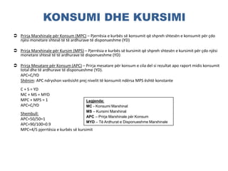 KONSUMI DHE KURSIMI
 Prirja Marxhinale për Konsum (MPC) – Pjerrësia e kurbës së konsumit që shpreh shtesën e konsumit për çdo
njësi monetare shtesë të të ardhurave të disponueshme (YD)
 Prirja Marxhinale për Kursim (MPS) – Pjerrësia e kurbës së kursimit që shpreh shtesën e kursimit për çdo njësi
monetare shtesë të të ardhurave të disponueshme (YD)
 Prirja Mesatare për Konsum (APC) – Prirja mesatare për konsum e cila del si rezultat apo raport midis konsumit
total dhe të ardhurave të disponueshme (YD).
APC=C/YD
Shënim: APC ndryshon varësisht prej nivelit të konsumit ndërsa MPS është konstante
C + S = YD
MC + MS = MYD
MPC + MPS = 1
APC=C/YD
Shembull:
APC=50/50=1
APC=90/100=0.9
MPC=4/5 pjerrtësia e kurbës së kursimit
Legjenda:
MC - Konsumi Marxhinal
MS – Kursimi Marxhinal
APC – Prirja Marxhinale për Konsum
MYD – Të Ardhurat e Disponueshme Marxhinale
 
