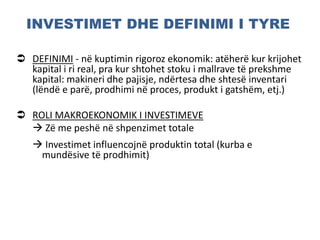 INVESTIMET DHE DEFINIMI I TYRE
 DEFINIMI - në kuptimin rigoroz ekonomik: atëherë kur krijohet
kapital i ri real, pra kur shtohet stoku i mallrave të prekshme
kapital: makineri dhe pajisje, ndërtesa dhe shtesë inventari
(lëndë e parë, prodhimi në proces, produkt i gatshëm, etj.)
 ROLI MAKROEKONOMIK I INVESTIMEVE
 Zë me peshë në shpenzimet totale
 Investimet influencojnë produktin total (kurba e
mundësive të prodhimit)
 