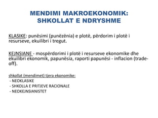 MENDIMI MAKROEKONOMIK:
SHKOLLAT E NDRYSHME
KLASIKE: punësimi (punëzënia) e plotë, përdorim i plotë i
resurseve, ekuilibri i tregut.
KEJNSIANE - mospërdorimi i plotë i resurseve ekonomike dhe
ekuilibri ekonomik, papunësia, raporti papunësi - inflacion (trade-
off).
shkollat (mendimet) tjera ekonomike:
- NEOKLASIKE
- SHKOLLA E PRITJEVE RACIONALE
- NEOKEJNSIANISTET
 