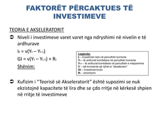 FAKTORËT PËRCAKTUES TË
INVESTIMEVE
TEORIA E AKSELERATORIT
 Niveli i investimeve varet varet nga ndryshimi në nivelin e të
ardhurave
It = v(Yt – Yt-1)
GI = v(Yt – Yt-1) + Rt
Shënim:
 Kufizim i “Teorisë së Akseleratorit” është supozimi se nuk
ekzistojnë kapacitete të lira dhe se çdo rritje në kërkesë shpien
në rritje të investimeve
Legjenda:
It - investimet neto në periudhën korrente
Yt – të ardhurat kombëtare në periudhën korrente
Yt-1 – të ardhurat kombëtare në periudhën e mëparshme
V – një konstante që njihet si “akselerator”
GI – investimet bruto
Rt – amortizimi
 