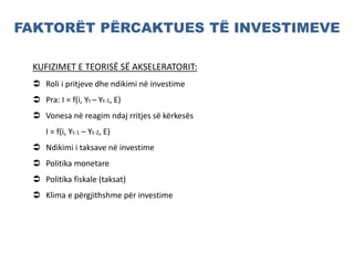 FAKTORËT PËRCAKTUES TË INVESTIMEVE
KUFIZIMET E TEORISË SË AKSELERATORIT:
 Roli i pritjeve dhe ndikimi në investime
 Pra: I = f(i, Yt – Yt-1, E)
 Vonesa në reagim ndaj rritjes së kërkesës
I = f(i, Yt-1 – Yt-2, E)
 Ndikimi i taksave në investime
 Politika monetare
 Politika fiskale (taksat)
 Klima e përgjithshme për investime
 