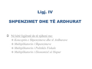 Ligj. IV
SHPENZIMET DHE TË ARDHURAT
 Në këtë ligjëratë do të njiheni me:
 Konceptin e Shpenzimeve dhe të Ardhurave
 Multiplikatorin i Shpenzimeve
 Multiplikatorin i Politikës Fiskale
 Multiplikatorin i Ekonomisë së Hapur
 