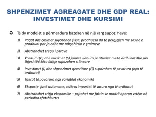 SHPENZIMET AGREAGATE DHE GDP REAL:
INVESTIMET DHE KURSIMI
 Të dy modelet e përmendura bazohen në një varg supozimeve:
1) Pagat dhe çmimet supozohen fikse: prodhuesit do të përgjigjen me sasinë e
prodhuar por jo edhe me ndryshimin e çmimeve
2) Abstrahohet tregu i parave
3) Konsumi (C) dhe kursimet (S) janë të lidhura pozitivisht me të ardhurat dhe për
thjeshtësi këto lidhje supozohen si lineare
4) Investimet (I) dhe shpenzimet qeveritare (G) supozohen të pavarura (nga të
ardhurat)
5) Taksat të pavarura nga variablat ekonomikë
6) Eksportet janë autonome, ndërsa importet të varura nga të ardhurat
7) Abstrahohet rritja ekonomike – pajtohet me faktin se modeli operon vetëm në
periudha afatshkurtra
 