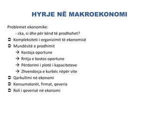 HYRJE NË MAKROEKONOMI
Problemet ekonomike:
- cka, si dhe për kënd të prodhohet?
 Kompleksiteti i organizimit të ekonomisë
 Mundësitë e prodhimit
 Kostoja oportune
 Rritja e kostos oportune
 Përdorimi i plotë i kapaciteteve
 Zhvendosja e kurbës nëpër vite
 Qarkullimi në ekonomi
 Konsumatorët, firmat, qeveria
 Roli i qeverisë në ekonomi
 