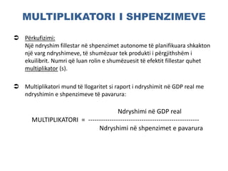 MULTIPLIKATORI I SHPENZIMEVE
 Përkufizimi:
Një ndryshim fillestar në shpenzimet autonome të planifikuara shkakton
një varg ndryshimeve, të shumëzuar tek produkti i përgjithshëm i
ekuilibrit. Numri që luan rolin e shumëzuesit të efektit fillestar quhet
multiplikator (s).
 Multiplikatori mund të llogaritet si raport i ndryshimit në GDP real me
ndryshimin e shpenzimeve të pavarura:
Ndryshimi në GDP real
MULTIPLIKATORI = ----------------------------------------------------
Ndryshimi në shpenzimet e pavarura
 