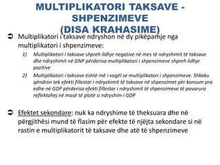 MULTIPLIKATORI TAKSAVE -
SHPENZIMEVE
(DISA KRAHASIME)
 Multiplikatori i taksave ndryshon në dy pikëpamje nga
multiplikatori i shpenzimeve:
1) Multiplikatori i taksave shpreh lidhje negative në mes të ndryshimit të taksave
dhe ndryshimit në GNP përderisa multiplikatori i shpenzimeve shpreh lidhje
pozitive
2) Multiplikatori i taksave është më i vogël se multiplikatori i shpenzimeve. Shkaku
qëndron tek efekti fillestar i ndryshimit të taksave në shpenzimet për konsum pra
edhe në GDP përderisa efekti fillestar i ndryshimit të shpenzimeve të pavarura
reflektohej në masë të plotë si ndryshim i GDP
 Efektet sekondare: nuk ka ndryshime të theksuara dhe në
përgjithësi mund të flasim për efekte të njëjta sekondare si në
rastin e multiplikatorit të taksave dhe atë të shpenzimeve
 