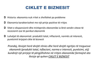 CIKLET E BIZNESIT
 Historia: ekonomia nuk rritet e zhvillohet pa probleme
 Ekonomia karakterizohet me një prirje pozitive të rritjes
 Vitet e ekspansionit dhe mirëqeniës ekonomike ia lënë vendin viteve të
recesionit ose të panikut ekonomik
 Luhatjet të ekonomisë: produktit total, inflacionit, normës së interesit,
punësimit krijojnë cikle të biznesit
Prandaj, lëvizjet herë drejtë rënies dhe herë drejtë ngritjes të treguesve
ekonomik (produkti total, inflacioni, norma e interesit, punësimi, etj)
kundrejt një prirjeje të përgjithshme në rritjen ekonomike formojnë ato
lëvizje që quhen CIKLET E BIZNESIT
 