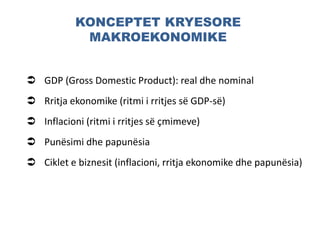 KONCEPTET KRYESORE
MAKROEKONOMIKE
 GDP (Gross Domestic Product): real dhe nominal
 Rritja ekonomike (ritmi i rritjes së GDP-së)
 Inflacioni (ritmi i rritjes së çmimeve)
 Punësimi dhe papunësia
 Ciklet e biznesit (inflacioni, rritja ekonomike dhe papunësia)
 