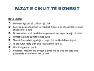 FAZAT E CIKLIT TË BIZNESIT
RECESIONI
 Moment kyç për të dalluar një cikël
 Gjatë rënies ekonomike (recesioni), firmat dhe konsumatorët i ulin
shpenzimet e tyre
 Firmat reduktojnë prodhimin – punojnë me kapacitete jo të plota
 Firmat largojnë punëtorë nga puna
 Shumë firma dalin nga loja e tregut (biznesi) – falimentojnë
 Të ardhurat reale bien dhe reduktohen fitimet
 Vështirë gjendet punë
 Recesioni mbaron me arritjen e pikës më të ulët. Në këtë pikë
papunësia arrin nivelin më të lartë
 