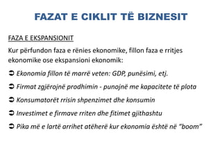 FAZAT E CIKLIT TË BIZNESIT
FAZA E EKSPANSIONIT
Kur përfundon faza e rënies ekonomike, fillon faza e rritjes
ekonomike ose ekspansioni ekonomik:
 Ekonomia fillon të marrë veten: GDP, punësimi, etj.
 Firmat zgjërojnë prodhimin - punojnë me kapacitete të plota
 Konsumatorët rrisin shpenzimet dhe konsumin
 Investimet e firmave rriten dhe fitimet gjithashtu
 Pika më e lartë arrihet atëherë kur ekonomia është në “boom”
 