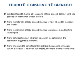 TEORITË E CIKLEVE TË BIZNESIT
 Ekzistojnë teori të shumta që i spjegojnë ciklet e biznesit. Dallimet vijnë nga
qasje se kush i shkakton ciklet e biznesit:
 Teoria monetariste: ciklet e biznesit vijnë nga lëvizjet në ofertën monetare
dhe kreditit
 Teoria teknologjike: ciklet e biznesit vijnë nga inovacionet e rëndësishme
teknologjike
 Teoria psikologjike: ciklet e biznesit spjegohen me optimizmin dhe
pesimizmin e agjentëve ekonomik
 Teoria e konsumit të pamjaftueshëm: gjithçka shpjegon me prirjen për
kursim, e cila sjell, si pasojë që kursimet të jenë më të mëdha se investimet
 