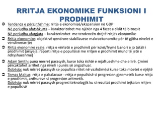 RRITJA EKONOMIKE FUNKSIONI I
PRODHIMIT
 Tendenca e përgjithshme: rritja e ekonomisë/ekspansion në GDP
Në periudha afatshkurta – karakterizohet me njërën nga 4 fazat e ciklit të biznesit
Në periudha afatgjata – karakterizohet me tendencën drejtë rritjes ekonomike
 Rritja ekonomike: objektivë qendrore stabilizuese makroekonomike për të gjitha nivelet e
vendimmarrjes
 Rritja ekonomike reale: rritja e vërtetë e prodhimit për kokë/frymë banori e jo totali i
prodhimit (arsyeja: raporti rritje e popullsisë me rritjen e prodhimit mund të jetë e
ndryshueshme)
 Adam Smith: puna merret parasysh, kurse toka është e mjaftueshme dhe e lirë. Çmimi
përcaktohet arrihet nga niveli i punës së angazhuar.
Dobësia: nuk mirret parasysh se popullsia rritet në vazhdimësi kurse toka mbetet e njëjtë
 Tomas Maltus: rritja e pabalacuar - rritja e popullsisë si progresion gjeometrik kurse rritja
e prodhimit, ardhurave si progresion aritmetik.
Dobësia: nuk mirret parasysh progresi teknologjik ku si rezultat prodhimi tejkalon rritjen
e popullsisë
 