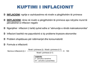 KUPTIMI I INFLACIONIT
Norma e Inflacionit (t) =
Niveli i çmimeve (t) - Niveli i çmimeve (t-1)
X 100
Niveli i çmimeve (t-1)
 INFLACIONI: ngritje e vazhdueshme në nivelin e përgjithshëm të çmimeve
 DEFLACIONI: rënie në nivelin e përgjithshëm të çmimeve apo ndryshe mund të
përcaktohet si inflacion negativ
 Nganjëher inflacioni (i lartë) quhet edhe si “sëmundje e rëndë makroekonomike”
 Inflacioni bashkë me papunësinë si dy probleme kryesore ekonomike
 Problem shqetësues për ndërmarrjet dhe konsumatorët
 Formula e inflacionit:
Legjenda:
t – periudha e tanishme
t-1 – periudha e paraardhëse
 