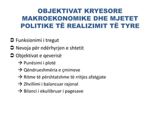 OBJEKTIVAT KRYESORE
MAKROEKONOMIKE DHE MJETET
POLITIKE TË REALIZIMIT TË TYRE
 Funksionimi i tregut
 Nevoja për ndërhyrjen e shtetit
 Objektivat e qeverisë
 Punësimi i plotë
 Qëndrueshmëria e çmimeve
 Ritme të përshtatshme të rritjes afatgjate
 Zhvillimi i balancuar rajonal
 Bilanci i ekuilibruar i pagesave
 