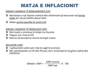 MATJA E INFLACIONIT
INDEKSI I ÇMIMEVE TË KONSUMATORIT (CPI)
 Mat koston e një shporte mallrash dhe shërbimesh që konsumon një familje
tipike për një periudhtë caktuar kohe
 Maten peshat specifike të secilit mall
INDEKSI I ÇMIMEVE TË PRODHUESIT (PPI)
 Mat nivelin e çmimeve të shitjes me shumicë
 Tregues më i mirë se CPI
 Merren në konsiderim shumë më tepër mallra
DEFLATORI I GNP
 I aplikueshëm vetëm për rritje të vogël të çmimeve
 Më i përshtatshëm se CPI dhe PPI pasi merr në konsiderim të gjitha mallrat dhe
shërbimet
Deflatori i GNP =
GNP nominal
X 100
GNP real
 