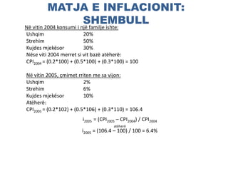 MATJA E INFLACIONIT:
SHEMBULLNë vitin 2004 konsumi i një familje ishte:
Ushqim 20%
Strehim 50%
Kujdes mjekësor 30%
Nëse viti 2004 merret si vit bazë atëherë:
CPI2004 = (0.2*100) + (0.5*100) + (0.3*100) = 100
Në vitin 2005, çmimet rriten me sa vijon:
Ushqim 2%
Strehim 6%
Kujdes mjekësor 10%
Atëherë:
CPI2005 = (0.2*102) + (0.5*106) + (0.3*110) = 106.4
i2005 = (CPI2005 – CPI2004) / CPI2004
atëherë
i2005 = (106.4 – 100) / 100 = 6.4%
 