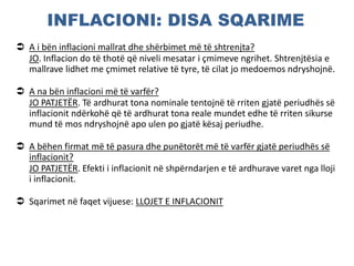 INFLACIONI: DISA SQARIME
 A i bën inflacioni mallrat dhe shërbimet më të shtrenjta?
JO. Inflacion do të thotë që niveli mesatar i çmimeve ngrihet. Shtrenjtësia e
mallrave lidhet me çmimet relative të tyre, të cilat jo medoemos ndryshojnë.
 A na bën inflacioni më të varfër?
JO PATJETËR. Të ardhurat tona nominale tentojnë të rriten gjatë periudhës së
inflacionit ndërkohë që të ardhurat tona reale mundet edhe të rriten sikurse
mund të mos ndryshojnë apo ulen po gjatë kësaj periudhe.
 A bëhen firmat më të pasura dhe punëtorët më të varfër gjatë periudhës së
inflacionit?
JO PATJETËR. Efekti i inflacionit në shpërndarjen e të ardhurave varet nga lloji
i inflacionit.
 Sqarimet në faqet vijuese: LLOJET E INFLACIONIT
 