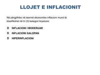 LLOJET E INFLACIONIT
Në përgjithësi në teorinë ekonomike inflacioni mund të
klasifikohet në tri (3) kategori kryesore:
 INFLACIONI I MODERUAR
 INFLACIONI GALOPAN
 HIPERINFLACIONI
 