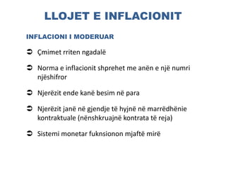 LLOJET E INFLACIONIT
INFLACIONI I MODERUAR
 Çmimet rriten ngadalë
 Norma e inflacionit shprehet me anën e një numri
njëshifror
 Njerëzit ende kanë besim në para
 Njerëzit janë në gjendje të hyjnë në marrëdhënie
kontraktuale (nënshkruajnë kontrata të reja)
 Sistemi monetar fuknsionon mjaftë mirë
 