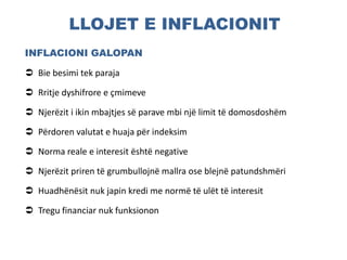 LLOJET E INFLACIONIT
INFLACIONI GALOPAN
 Bie besimi tek paraja
 Rritje dyshifrore e çmimeve
 Njerëzit i ikin mbajtjes së parave mbi një limit të domosdoshëm
 Përdoren valutat e huaja për indeksim
 Norma reale e interesit është negative
 Njerëzit priren të grumbullojnë mallra ose blejnë patundshmëri
 Huadhënësit nuk japin kredi me normë të ulët të interesit
 Tregu financiar nuk funksionon
 