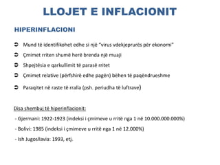 LLOJET E INFLACIONIT
HIPERINFLACIONI
 Mund të identifikohet edhe si një “virus vdekjeprurës për ekonomi”
 Çmimet rriten shumë herë brenda një muaji
 Shpejtësia e qarkullimit të parasë rritet
 Çmimet relative (përfshirë edhe pagën) bëhen të paqëndrueshme
 Paraqitet në raste të rralla (psh. periudha të luftrave)
Disa shembuj të hiperinflacionit:
- Gjermani: 1922-1923 (indeksi i çmimeve u rritë nga 1 në 10.000.000.000%)
- Bolivi: 1985 (indeksi i çmimeve u rritë nga 1 në 12.000%)
- Ish Jugosllavia: 1993, etj.
 