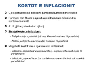 KOSTOT E INFLACIONIT
 Gjatë periudhës së inflacionit paraqiten humbësit dhe fituesit
 Humbësit dhe fituesit e një situate inflacioniste nuk mund të
identifikohen lehtë
 Jo të gjitha çmimet rriten njësoj
 Efektet/kostot e inflacionit:
- Rishpërndarja e pasurisë (në mes klasave/shtresave të popullsisë)
- Alokimi joefiçient i resurseve dhe burimeve të prodhimit
 Megjithatë kostot varen nga karekteri i inflacionit:
- Inflacioni i parashikuar (nuk ka humbës – norma e inflacionit mund të
parashikohet
- Inflacioni i paparashikuar (ka humbës – norma e inflacionit nuk mund të
parashikohet
 