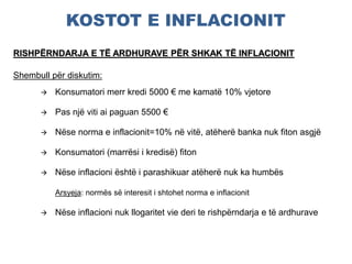 KOSTOT E INFLACIONIT
RISHPËRNDARJA E TË ARDHURAVE PËR SHKAK TË INFLACIONIT
Shembull për diskutim:
 Konsumatori merr kredi 5000 € me kamatë 10% vjetore
 Pas një viti ai paguan 5500 €
 Nëse norma e inflacionit=10% në vitë, atëherë banka nuk fiton asgjë
 Konsumatori (marrësi i kredisë) fiton
 Nëse inflacioni është i parashikuar atëherë nuk ka humbës
Arsyeja: normës së interesit i shtohet norma e inflacionit
 Nëse inflacioni nuk llogaritet vie deri te rishpërndarja e të ardhurave
 