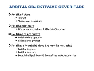 ARRITJA OBJEKTIVAVE QEVERITARE
 Politika Fiskale
 Tatimet
 Shpenzimet qeveritare
 Politika Monetare
 Oferta monetare dhe roli i Bankës Qëndrore
 Politika e të Ardhurave
 Politika mbi pagat, dhe
 Politikat mbi çmimet
 Politikat e Marrëdhënieve Ekonomike me Jashtë
 Politikat tregtare
 Politikat valutore
 Koordinimi i politikave të brendshme makroekonomike
 
