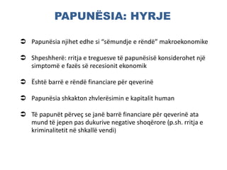 PAPUNËSIA: HYRJE
 Papunësia njihet edhe si “sëmundje e rëndë” makroekonomike
 Shpeshherë: rritja e treguesve të papunësisë konsiderohet një
simptomë e fazës së recesionit ekonomik
 Është barrë e rëndë financiare për qeverinë
 Papunësia shkakton zhvlerësimin e kapitalit human
 Të papunët përveç se janë barrë financiare për qeverinë ata
mund të jepen pas dukurive negative shoqërore (p.sh. rritja e
kriminalitetit në shkallë vendi)
 