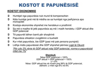 KOSTOT E PAPUNËSISË
KOSTOT EKONOMIKE
 Humbjet nga papunësia nuk mund të kompensohen
 Këto humbje janë më të mëdha se sa humbjet nga joefiçienca apo
monopolet
 Kostoja ekonomike shprehet me hendekun e prodhimit
 Sa më e madhe të jetë papunësia aq më i madh hendeku i GDP aktual dhe
GDP potencial
 Të papunët bëhen barrë për shoqërinë
 Papunësia shkakton zvogëlimin e buxhetit
 Kur rritet papunësia, bie GDP (pasi më pak persona punojnë)
 Lidhja midis papunësisë dhe GDP shprehet përmes Ligjit të Okunit
“Për çdo 2% rënie të GDP aktual ndaj GDP potencial, norma e papunësisë
rritet me 1%”
Shembull:
Nëse GDP potencial = 100%
GDP aktual = GDP potencial = 100%
u = 6%
Nëse: GDP aktual bie në nivelin prej 96% të GDP potencial,
atëherë: u rritet nga 6% në 8%
 