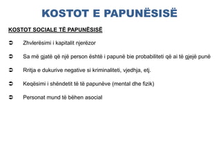 KOSTOT E PAPUNËSISË
KOSTOT SOCIALE TË PAPUNËSISË
 Zhvlerësimi i kapitalit njerëzor
 Sa më gjatë që një person është i papunë bie probabiliteti që ai të gjejë punë
 Rritja e dukurive negative si kriminaliteti, vjedhja, etj.
 Keqësimi i shëndetit të të papunëve (mental dhe fizik)
 Personat mund të bëhen asocial
 