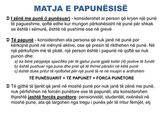 MATJA E PAPUNËSISË
 I zënë me punë (i punësuar) - konsiderohet ai person që kryen një punë
të pagueshme, qoftë edhe kur mungon përkohësisht në punë për shkak
se është i sëmurë, është në pushime ose në grevë
 Të papunë - konsiderohen ata persona që nuk janë në punë por
kërkojnë punë në mënyrë aktive, ose që presin të rikthehen në punë. Në
një përkufizim më të plotë, një person është i papunë në qoftë se nuk
punon dhe:
a) ka bërë përpjekje specifike për të gjetur punë gjatë katër (4) javëve të fundit
b) është pushuar nga puna dhe pret që të thirret përsëri në këtë punë
c) është duke pritur të njoftohet për një punë të re në muajin e ardhshëm
TË PUNËSUARIT + TË PAPUNËT = FORCA PUNËTORE
 Të gjithë të tjerët që janë në moshë punë por nuk janë të zënë me punë,
nuk përfshihen në forcën punëtore ose të papunët, ata konsiderohen
thjeshtë jashtë forcës punëtore: pensionistët, studentët, nxënësit në
moshë pune, ata që largohen nga tregu i punës për të rritur fëmijët, etj.
 