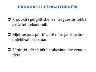 PRODUKTI I PËRGJITHSHËM
 Produkti i përgjithshëm si tregues sintetik i
aktivitetit ekonomik
 Mjet testues për të parë nëse janë arritur
objektivat e caktuara
 Përdoret për të bërë krahasime me vendet
tjera
 