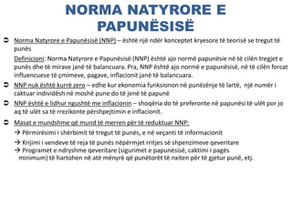 NORMA NATYRORE E
PAPUNËSISË
 Norma Natyrore e Papunësisë (NNP) – është një ndër konceptet kryesore të teorisë se tregut të
punës
Definicioni: Norma Natyrore e Papunësisë (NNP) është ajo normë papunësie në të cilën tregjet e
punës dhe të mirave janë të balancuara. Pra, NNP është ajo normë e papunësisë, në të cilën forcat
influencuese të çmimeve, pagave, inflacionit janë të balancuara.
 NNP nuk është kurrë zero – edhe kur ekonomia funksionon në punëzënje të lartë, një numër i
caktuar individësh në moshë pune do të jenë të papunë
 NNP është e lidhur ngushtë me inflacionin – shoqëria do të preferonte në papunësi të ulët por jo
aq të ulët sa të rrezikonte përshpejtimin e inflacionit.
 Masat e mundshme që mund të merren për të reduktuar NNP:
 Përmirësimi i shërbimit të tregut të punës, e në veçanti të informacionit
 Krijimi i vendeve të reja të punës nëpërmjet rritjes së shpenzimeve qeveritare
 Programet e ndryshme qeveritare (sigurimet e papunësisë, caktimi i pagës
minimum) të hartohen në atë mënyrë që punëtorët të nxiten për të gjetur punë, etj.
 