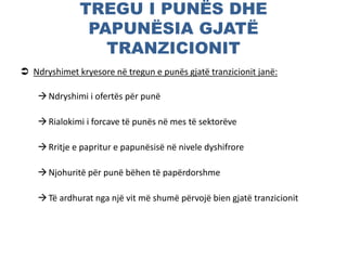 TREGU I PUNËS DHE
PAPUNËSIA GJATË
TRANZICIONIT
 Ndryshimet kryesore në tregun e punës gjatë tranzicionit janë:
Ndryshimi i ofertës për punë
Rialokimi i forcave të punës në mes të sektorëve
Rritje e papritur e papunësisë në nivele dyshifrore
Njohuritë për punë bëhen të papërdorshme
Të ardhurat nga një vit më shumë përvojë bien gjatë tranzicionit
 
