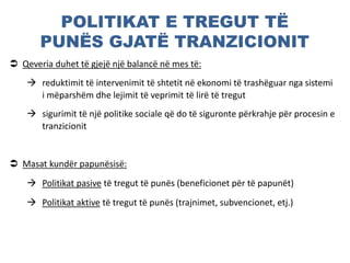 POLITIKAT E TREGUT TË
PUNËS GJATË TRANZICIONIT
 Qeveria duhet të gjejë një balancë në mes të:
 reduktimit të intervenimit të shtetit në ekonomi të trashëguar nga sistemi
i mëparshëm dhe lejimit të veprimit të lirë të tregut
 sigurimit të një politike sociale që do të siguronte përkrahje për procesin e
tranzicionit
 Masat kundër papunësisë:
 Politikat pasive të tregut të punës (beneficionet për të papunët)
 Politikat aktive të tregut të punës (trajnimet, subvencionet, etj.)
 
