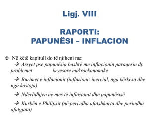 Ligj. VIII
RAPORTI:
PAPUNËSI – INFLACION
 Në këtë kapitull do të njiheni me:
 Arsyet pse papunësia bashkë me inflacionin paraqesin dy
problemet kryesore makroekonomike
 Burimet e inflacionit (inflacioni: inercial, nga kërkesa dhe
nga kostoja)
 Ndërlidhjen në mes të inflacionit dhe papunësisë
 Kurbën e Philipsit (në periudha afatshkurta dhe periudha
afatgjata)
 
