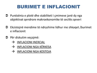 BURIMET E INFLACIONIT
 Punëzënia e plotë dhe stabiliteti i çmimeve janë dy nga
objektivat qendrore makroekonomike të secilës qeveri
 Ekzistojnë mendime të ndryshime lidhur me shkaqet /burimet
e inflacionit
 Për diskutim veçojmë:
 INFLACIONI INERCIAL
 INFLACIONI NGA KËRKESA
 INFLACIONI NGA KOSTOJA
 