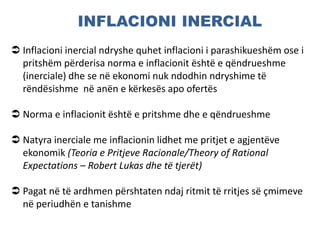 INFLACIONI INERCIAL
 Inflacioni inercial ndryshe quhet inflacioni i parashikueshëm ose i
pritshëm përderisa norma e inflacionit është e qëndrueshme
(inerciale) dhe se në ekonomi nuk ndodhin ndryshime të
rëndësishme në anën e kërkesës apo ofertës
 Norma e inflacionit është e pritshme dhe e qëndrueshme
 Natyra inerciale me inflacionin lidhet me pritjet e agjentëve
ekonomik (Teoria e Pritjeve Racionale/Theory of Rational
Expectations – Robert Lukas dhe të tjerët)
 Pagat në të ardhmen përshtaten ndaj ritmit të rritjes së çmimeve
në periudhën e tanishme
 