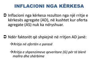 INFLACIONI NGA KËRKESA
 Inflacioni nga kërkesa rezulton nga një rritje e
kërkesës agregate (AD), në kushtet kur oferta
agregate (AS) nuk ka ndryshuar.
 Ndër faktorët që shpiejnë në rritjen AD janë:
Rritja në ofertën e parasë
Rritja e shpenzimeve qeveritare (G) për të blerë
mallra dhe shërbime
 