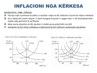 INFLACIONI NGA KËRKESA
Spiralja Çmim – Pagë - Inflacion:
 Pasi kjo rritje e çmimeve ka ardhur si rezultat i rritjes së AD, inflacioni si burim ka rritjen e kërkesës
 Kur u është nën nivelin natyror => kemi mungesë të punës => pagat rriten => AS zhvendoset lartë -
majtas ndaj pozicionit të saj fillestar.
 Nëse nuk ka ndryshim në AD, ekuilibri i ri është aty ku pritet SAS1 me AD1
 Analizojmë: Fig 20.2: Rritja e shkallëzuar e inflacionit & Fig 20.3: inflacioni i vazhdueshëm nga kërkesa
 
