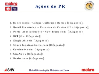 Ações de PR 1. IG Economia - Coluna Guilherme Barros (06/agosto); 2. Brasil Econômico – Encontro de Contas (17 e 18/agosto); 3. Portal Abastecimento - New Trade.com  (18/agosto); 4. DCI (18 e 19/agosto); 5. Elogie Aki.com (18/agosto); 6. Mercadogatronômico.com (18/agosto); 7. Celulamkt.com  (18/agosto) 8. GiroNews (12/agosto); 9. Buxixo.com (13/agosto). 