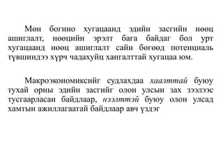 Мөн богино хугацаанд эдийн засгийн нөөц
ашиглалт, нөөцийн эрэлт бага байдаг бол урт
хугацаанд нөөц ашиглалт сайн бөгөөд потенциаль
түвшиндээ хүрч чадахуйц хангалттай хугацаа юм.
Макроэкономиксийг судлахдаа хаалттай буюу
тухай орны эдийн засгийг олон улсын зах зээлээс
тусгаарласан байдлаар, нээлттэй буюу олон улсад
хамтын ажиллагаатай байдлаар авч үздэг
 